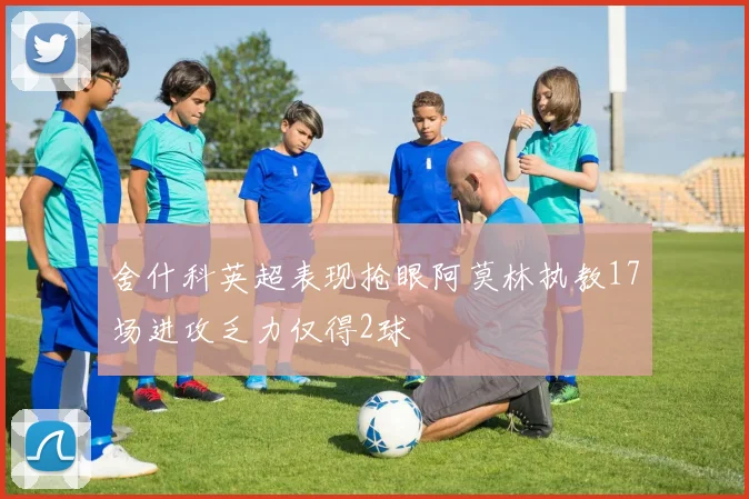 舍什科英超表现抢眼阿莫林执教17场进攻乏力仅得2球
