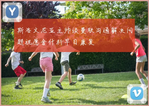 斯洛文尼亚主帅谈曼联沟通解决问题祝愿舍什科早日康复