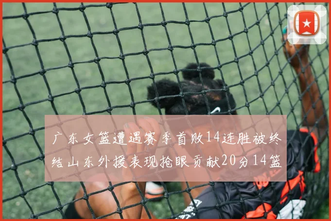 广东女篮遭遇赛季首败14连胜被终结山东外援表现抢眼贡献20分14篮板5助攻