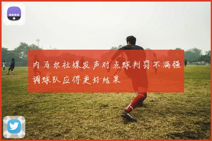 内马尔社媒发声对点球判罚不满强调球队应得更好结果