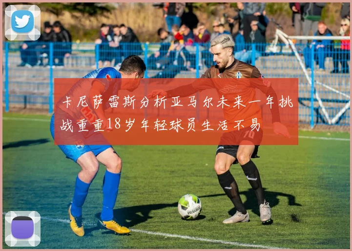 卡尼萨雷斯分析亚马尔未来一年挑战重重18岁年轻球员生活不易
