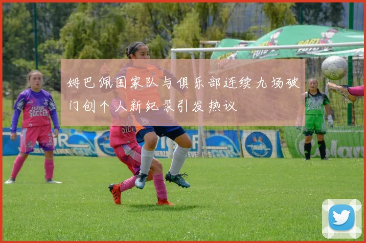 姆巴佩国家队与俱乐部连续九场破门创个人新纪录引发热议