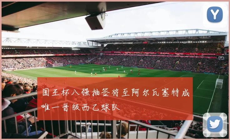 国王杯八强抽签将至阿尔瓦塞特成唯一晋级西乙球队