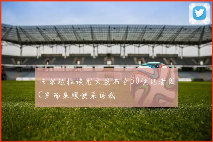 卡尔达拉谈尤文发布会50位记者因C罗而来顺便采访我