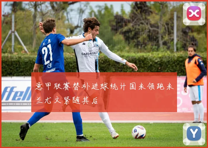 意甲联赛替补进球统计国米领跑米兰尤文紧随其后