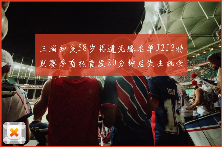三浦知良58岁再遭无缘名单J2J3特别赛季首轮首发20分钟后失去机会