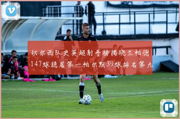 切尔西队史英超射手榜揭晓兰帕德147球稳居第一帕尔默39球排名第九