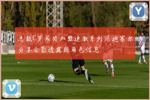 总裁C罗或将加盟速激系列范迪塞尔分享合影透露新角色信息