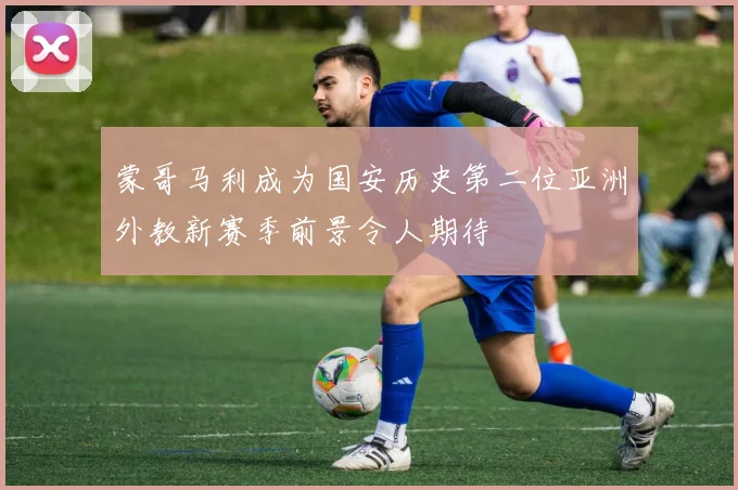 蒙哥马利成为国安历史第二位亚洲外教新赛季前景令人期待