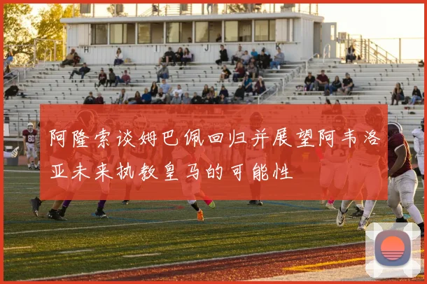 阿隆索谈姆巴佩回归并展望阿韦洛亚未来执教皇马的可能性