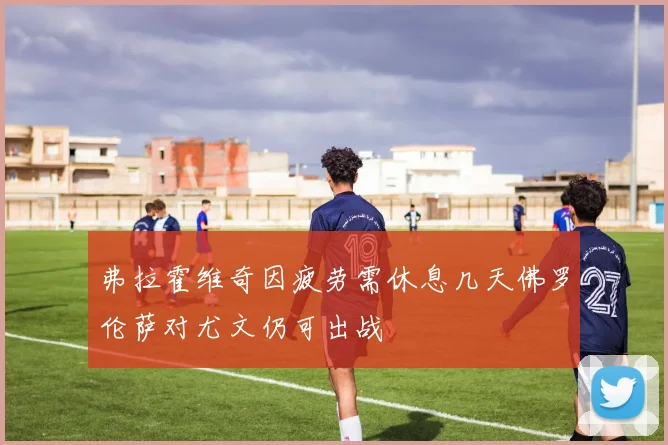 弗拉霍维奇因疲劳需休息几天佛罗伦萨对尤文仍可出战