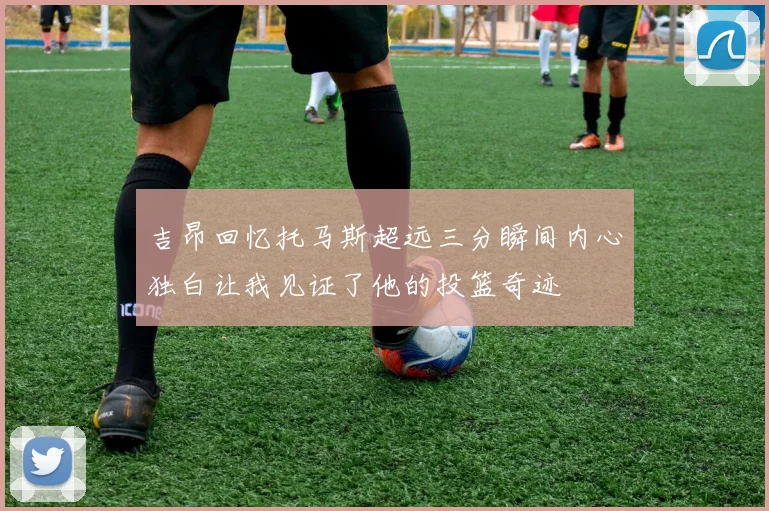 吉昂回忆托马斯超远三分瞬间内心独白让我见证了他的投篮奇迹