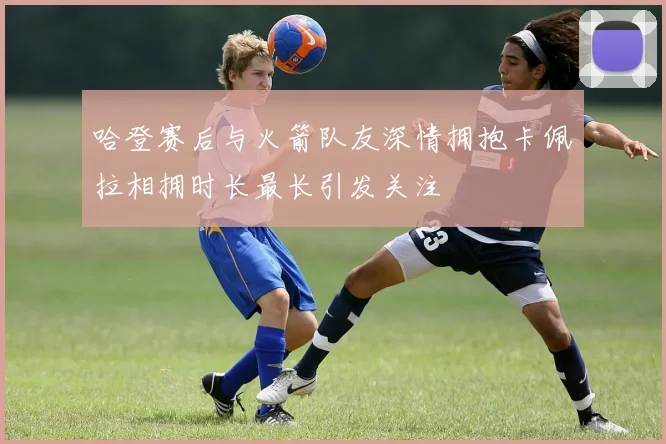 哈登赛后与火箭队友深情拥抱卡佩拉相拥时长最长引发关注