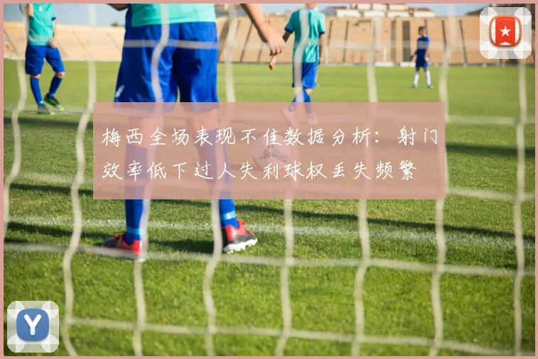 梅西全场表现不佳数据分析：射门效率低下过人失利球权丢失频繁