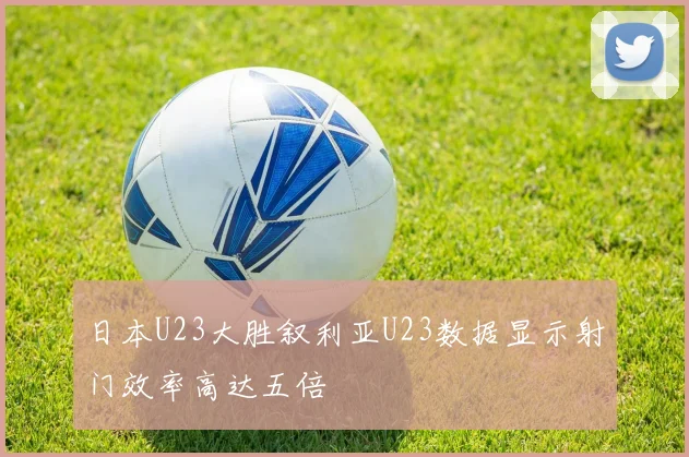 日本U23大胜叙利亚U23数据显示射门效率高达五倍