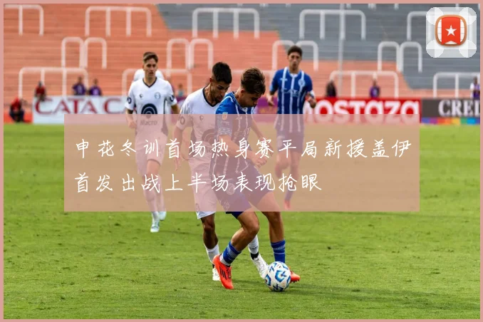 申花冬训首场热身赛平局新援盖伊首发出战上半场表现抢眼