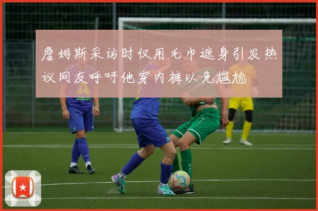 詹姆斯采访时仅用毛巾遮身引发热议网友呼吁他穿内裤以免尴尬