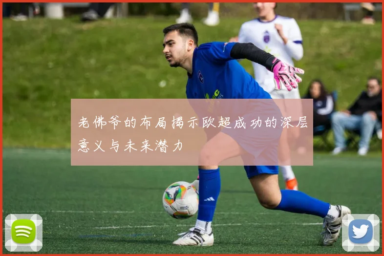 老佛爷的布局揭示欧超成功的深层意义与未来潜力