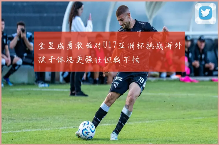 金昱成勇敢面对U17亚洲杯挑战海外孩子体格更强壮但我不怕