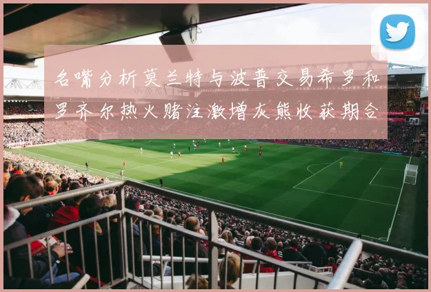 名嘴分析莫兰特与波普交易希罗和罗齐尔热火赌注激增灰熊收获期合同