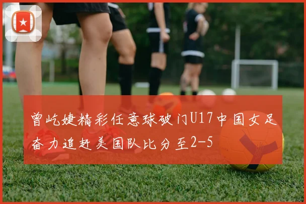 曾屹婕精彩任意球破门U17中国女足奋力追赶美国队比分至2-5
