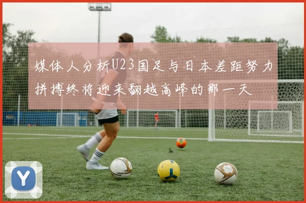 媒体人分析U23国足与日本差距努力拼搏终将迎来翻越高峰的那一天