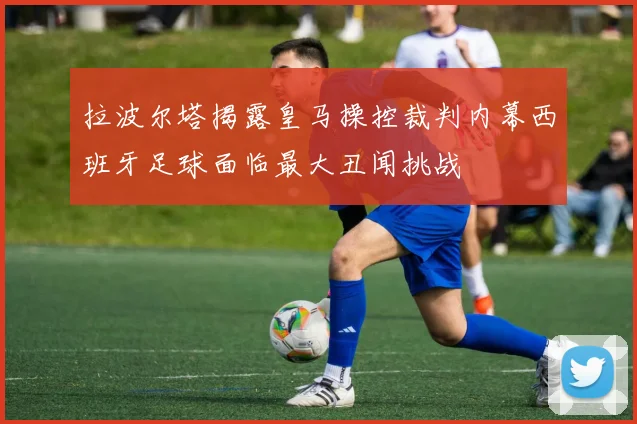 拉波尔塔揭露皇马操控裁判内幕西班牙足球面临最大丑闻挑战