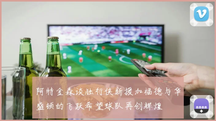 阿特金森谈独行侠新援加福德与华盛顿的飞跃希望球队再创辉煌