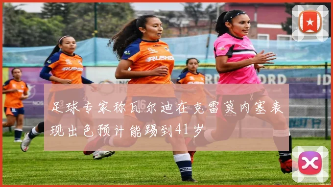 足球专家称瓦尔迪在克雷莫内塞表现出色预计能踢到41岁