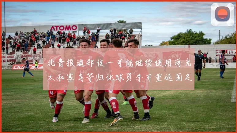 北青报道邵佳一可能继续使用蒋光太和塞鸟等归化球员李可重返国足需进一步沟通