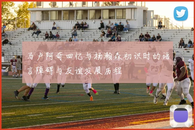 马卢阿奇回忆与杨瀚森初识时的语言障碍与友谊发展历程