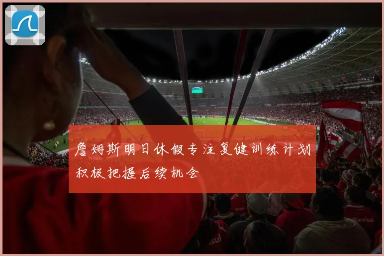 詹姆斯明日休假专注复健训练计划积极把握后续机会