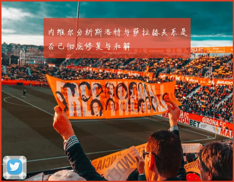 内维尔分析斯洛特与萨拉赫关系是否已彻底修复与和解