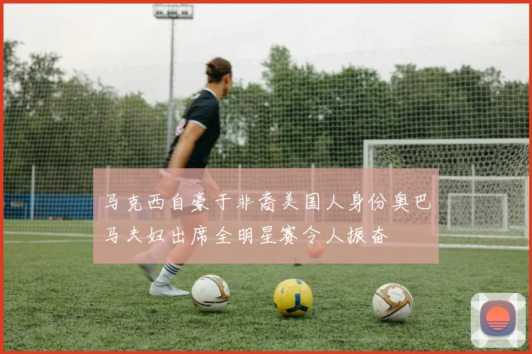 马克西自豪于非裔美国人身份奥巴马夫妇出席全明星赛令人振奋