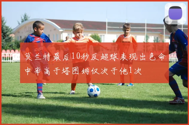 莫兰特最后10秒反超球表现出色命中率高于塔图姆仅次于他1次