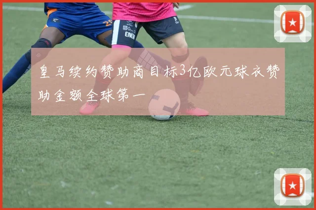 皇马续约赞助商目标3亿欧元球衣赞助金额全球第一
