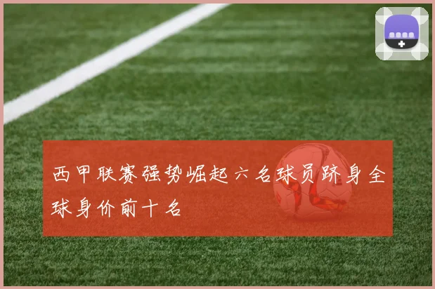 西甲联赛强势崛起六名球员跻身全球身价前十名