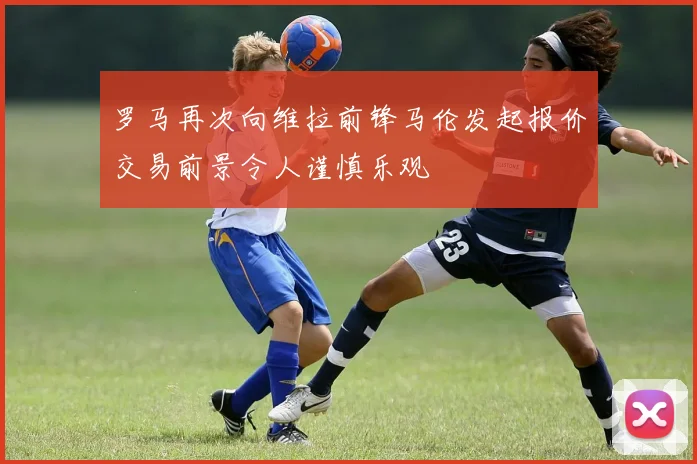 罗马再次向维拉前锋马伦发起报价交易前景令人谨慎乐观