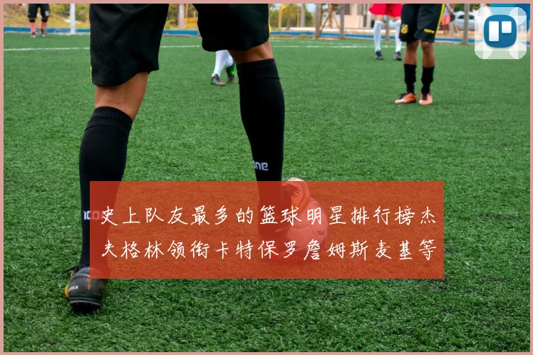 史上队友最多的篮球明星排行榜杰夫格林领衔卡特保罗詹姆斯麦基等人上榜