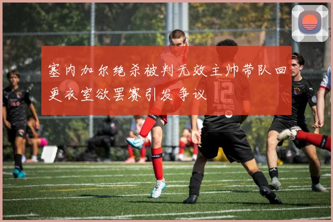 塞内加尔绝杀被判无效主帅带队回更衣室欲罢赛引发争议