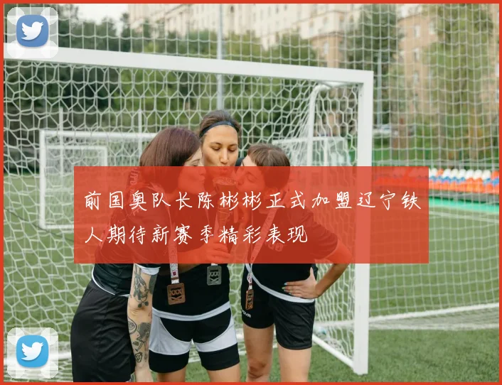 前国奥队长陈彬彬正式加盟辽宁铁人期待新赛季精彩表现