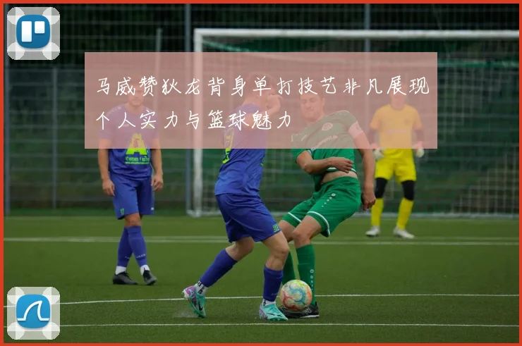 马威赞狄龙背身单打技艺非凡展现个人实力与篮球魅力