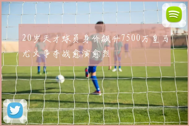 20岁天才球员身价飙升7500万皇马尤文争夺战愈演愈烈